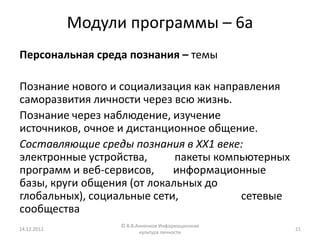Модули программы – 6а
Персональная среда познания – темы

Познание нового и социализация как направления
саморазвития личности через всю жизнь.
Познание через наблюдение, изучение
источников, очное и дистанционное общение.
Составляющие среды познания в ХХ1 веке:
электронные устройства,      пакеты компьютерных
программ и веб-сервисов,    информационные
базы, круги общения (от локальных до
глобальных), социальные сети,           сетевые
сообщества
                   © В.В.Анненков Информационная
14.12.2012                                         21
                          культура личности
 