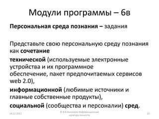 Модули программы – 6в
Персональная среда познания – задания

Представьте свою персональную среду познания
как сочетание
технической (используемые электронные
устройства и их программное
обеспечение, пакет предпочитаемых сервисов
web 2.0),
информационной (любимые источники и
главные собственные продукты),
социальной (сообщества и персоналии) сред.
                   © В.В.Анненков Информационная
14.12.2012                                         23
                          культура личности
 