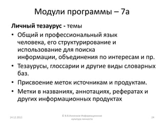 Модули программы – 7а
 Личный тезаурус - темы
 • Общий и профессиональный язык
   человека, его структурирование и
   использование для поиска
   информации, объединения по интересам и пр.
 • Тезаурусы, глоссарии и другие виды словарных
   баз.
 • Присвоение меток источникам и продуктам.
 • Метки в названиях, аннотациях, рефератах и
   других информационных продуктах

                   © В.В.Анненков Информационная
14.12.2012                                         24
                          культура личности
 