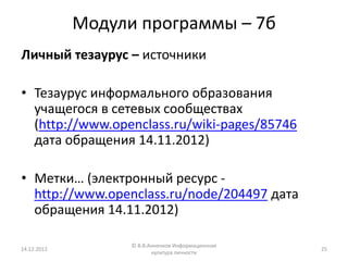 Модули программы – 7б
Личный тезаурус – источники

• Тезаурус информального образования
  учащегося в сетевых сообществах
  (http://www.openclass.ru/wiki-pages/85746
  дата обращения 14.11.2012)

• Метки… (электронный ресурс -
  http://www.openclass.ru/node/204497 дата
  обращения 14.11.2012)

                   © В.В.Анненков Информационная
14.12.2012                                         25
                          культура личности
 