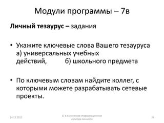 Модули программы – 7в
Личный тезаурус – задания

• Укажите ключевые слова Вашего тезауруса
  а) универсальных учебных
  действий,     б) школьного предмета

• По ключевым словам найдите коллег, с
  которыми можете разрабатывать сетевые
  проекты.

                   © В.В.Анненков Информационная
14.12.2012                                         26
                          культура личности
 