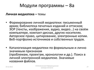Модули программы – 8а
Личная медиатека – темы

• Формирование личной медиатеки: письменный
  архив; библиотека печатных изданий и оттисков;
  ЭОР (тексты, изображения, аудио, видео…) на своём
  компьютере, компакт-дисках, других носителях.
  Авторское право, цитирование, электронные копии.
  Веб-портфолио источников и собственных трудов.

• Каталогизация медиатеки по формальным и лично
  значимым признакам
  (проблемам, проектам, хронологии и др.). Поиск в
  личной электронной медиатеке. Значимые
  названия файлов.
                   © В.В.Анненков Информационная
14.12.2012                                           27
                          культура личности
 
