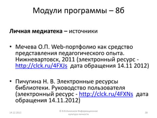 Модули программы – 8б

Личная медиатека – источники

• Мечева О.П. Web-портфолио как средство
  представления педагогического опыта.
  Нижневартовск, 2011 (электронный ресурс -
  http://clck.ru/4FXJs дата обращения 14.11 2012)

• Пичугина Н. В. Электронные ресурсы
  библиотеки. Руководство пользователя
  (электронный ресурс - http://clck.ru/4FXNs дата
  обращения 14.11.2012)
                   © В.В.Анненков Информационная
14.12.2012                                         28
                          культура личности
 