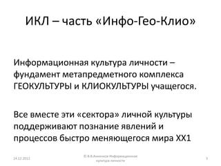 ИКЛ – часть «Инфо-Гео-Клио»

Информационная культура личности –
фундамент метапредметного комплекса
ГЕОКУЛЬТУРЫ и КЛИОКУЛЬТУРЫ учащегося.

Все вместе эти «сектора» личной культуры
поддерживают познание явлений и
процессов быстро меняющегося мира ХХ1
                © В.В.Анненков Информационная
14.12.2012                                      3
                       культура личности
 