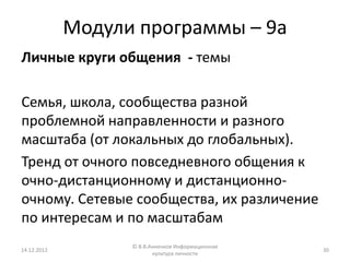 Модули программы – 9а
Личные круги общения - темы

Семья, школа, сообщества разной
проблемной направленности и разного
масштаба (от локальных до глобальных).
Тренд от очного повседневного общения к
очно-дистанционному и дистанционно-
очному. Сетевые сообщества, их различение
по интересам и по масштабам
                   © В.В.Анненков Информационная
14.12.2012                                         30
                          культура личности
 