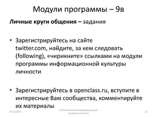 Модули программы – 9в
Личные круги общения – задания

• Зарегистрируйтесь на сайте
  twitter.com, найдите, за кем следовать
  (following), «чирикните» ссылками на модули
  программы информационной культуры
  личности

• Зарегистрируйтесь в openclass.ru, вступите в
  интересные Вам сообщества, комментируйте
  их материалы     © В.В.Анненков Информационная
14.12.2012                                         32
                          культура личности
 