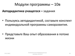 Модули программы – 10в
Автодидактика учащегося – задания

• Пользуясь автодидактикой, составьте конспект
  индивидуальной программы саморазвития.

• Представьте Ваш опыт образования в потоке
  жизни



                    © В.В.Анненков Информационная
 14.12.2012                                         35
                           культура личности
 