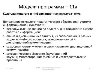 Модули программы – 11а
Культура педагога и информационная культура- темы

Дополнение психолого-педагогического образования учителя
информационной культурой:
• переосмысление знаний по педагогике и психологии в свете
  работы с информацией;
• очные и дистанционные занятия, их соотношение в разных
  моделях учебного процесса, технологии очной и
  дистанционной коммуникации;
• самоорганизация учителя и организация им дистанционной
  коммуникации;
• сотрудничество в Интернет (двусторонний
  коучинг, многосторонние учебные и исследовательские
  проекты…)

                     © В.В.Анненков Информационная
 14.12.2012                                            36
                            культура личности
 