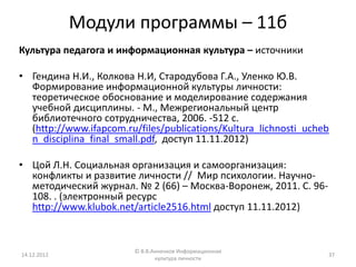 Модули программы – 11б
Культура педагога и информационная культура – источники

• Гендина Н.И., Колкова Н.И, Стародубова Г.А., Уленко Ю.В.
  Формирование информационной культуры личности:
  теоретическое обоснование и моделирование содержания
  учебной дисциплины. - М., Межрегиональный центр
  библиотечного сотрудничества, 2006. -512 с.
  (http://www.ifapcom.ru/files/publications/Kultura_lichnosti_ucheb
  n_disciplina_final_small.pdf, доступ 11.11.2012)

• Цой Л.Н. Социальная организация и самоорганизация:
  конфликты и развитие личности // Мир психологии. Научно-
  методический журнал. № 2 (66) – Москва-Воронеж, 2011. С. 96-
  108. . (электронный ресурс
  http://www.klubok.net/article2516.html доступ 11.11.2012)


                        © В.В.Анненков Информационная
14.12.2012                                                        37
                               культура личности
 