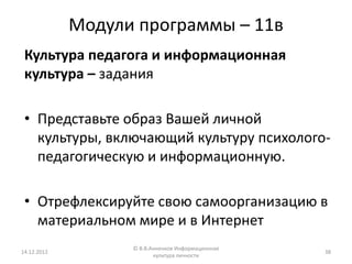 Модули программы – 11в
 Культура педагога и информационная
 культура – задания

 • Представьте образ Вашей личной
   культуры, включающий культуру психолого-
   педагогическую и информационную.

 • Отрефлексируйте свою самоорганизацию в
   материальном мире и в Интернет
                   © В.В.Анненков Информационная
14.12.2012                                         38
                          культура личности
 
