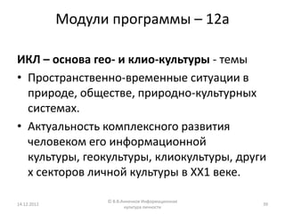 Модули программы – 12а

ИКЛ – основа гео- и клио-культуры - темы
• Пространственно-временные ситуации в
  природе, обществе, природно-культурных
  системах.
• Актуальность комплексного развития
  человеком его информационной
  культуры, геокультуры, клиокультуры, други
  х секторов личной культуры в ХХ1 веке.

                   © В.В.Анненков Информационная
14.12.2012                                         39
                          культура личности
 