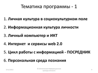 Тематика программы - 1

1. Личная культура в социокультурном поле
2. Информационная культура личности
3. Личный компьютер и ИКТ
4. Интернет и сервисы web 2.0
5. Цикл работы с информацией - ПОСРЕДНИК
6. Персональная среда познания
                    © В.В.Анненков Информационная
 14.12.2012                                         4
                           культура личности
 