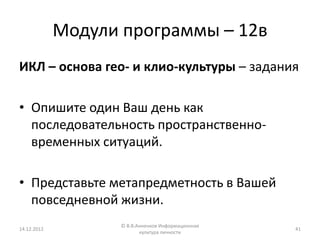 Модули программы – 12в
ИКЛ – основа гео- и клио-культуры – задания

• Опишите один Ваш день как
  последовательность пространственно-
  временных ситуаций.

• Представьте метапредметность в Вашей
  повседневной жизни.
                    © В.В.Анненков Информационная
14.12.2012                                          41
                           культура личности
 