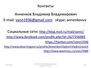 Контакты

       Анненков Владимир Владимирович
E-mail: vann1936@gmail.com skype: annenkovvv

   Социальные сети: http://blog.mail.ru/mail/vann/,
  http://www.facebook.com/profile.php?id=1627356985
                          https://twitter.com/vann1936
http://www.elearningpro.ru/profile/AnnenkovVladimirVladimirovich
                              http://www.openclass.ru/user/3589



                       © В.В.Анненков Информационная
 14.12.2012                                                 42
                              культура личности
 
