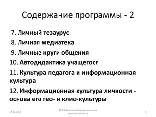 Содержание программы - 2
7. Личный тезаурус
8. Личная медиатека
9. Личные круги общения
10. Автодидактика учащегося
11. Культура педагога и информационная
культура
12. Информационная культура личности -
основа его гео- и клио-культуры
                    © В.В.Анненков Информационная
14.12.2012                                          5
                           культура личности
 