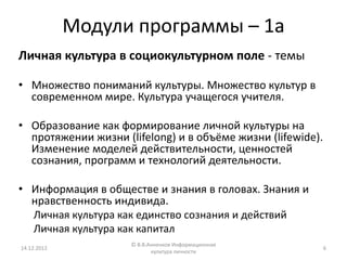 Модули программы – 1а
Личная культура в социокультурном поле - темы

• Множество пониманий культуры. Множество культур в
  современном мире. Культура учащегося учителя.

• Образование как формирование личной культуры на
  протяжении жизни (lifelong) и в объёме жизни (lifewide).
  Изменение моделей действительности, ценностей
  сознания, программ и технологий деятельности.

• Информация в обществе и знания в головах. Знания и
  нравственность индивида.
  Личная культура как единство сознания и действий
  Личная культура как капитал
                     © В.В.Анненков Информационная
14.12.2012                                                   6
                            культура личности
 