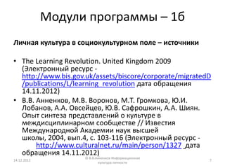Модули программы – 1б
Личная культура в социокультурном поле – источники

• The Learning Revolution. United Kingdom 2009
  (Электронный ресурс -
  http://www.bis.gov.uk/assets/biscore/corporate/migratedD
  /publications/L/learning_revolution дата обращения
  14.11.2012)
• В.В. Анненков, М.В. Воронов, М.Т. Громкова, Ю.И.
  Лобанов, А.А. Овсейцев, Ю.В. Сафрошкин, А.А. Шиян.
  Опыт синтеза представлений о культуре в
  междисциплинарном сообществе // Известия
  Международной Академии наук высшей
  школы, 2004, вып.4, с. 103-116 (Электронный ресурс -
       http://www.culturalnet.ru/main/person/1327 дата
  обращения 14.11.2012)
                     © В.В.Анненков Информационная
14.12.2012                                               7
                            культура личности
 