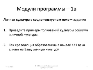 Модули программы – 1в
Личная культура в социокультурном поле – задания

1. Приведите примеры толкований культуры социума
   и личной культуры.

2. Как «революция образования» в начале ХХ1 века
   влияет на Вашу личную культуру



                    © В.В.Анненков Информационная
 14.12.2012                                         8
                           культура личности
 
