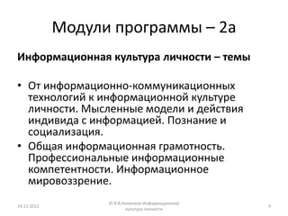 Модули программы – 2а
Информационная культура личности – темы

• От информационно-коммуникационных
  технологий к информационной культуре
  личности. Мысленные модели и действия
  индивида с информацией. Познание и
  социализация.
• Общая информационная грамотность.
  Профессиональные информационные
  компетентности. Информационное
  мировоззрение.
                   © В.В.Анненков Информационная
14.12.2012                                         9
                          культура личности
 