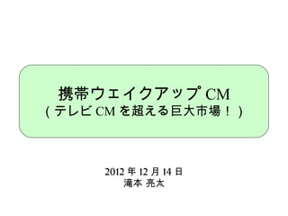 携帯ウェイクアップ CM
（テレビ CM を超える巨大市場！）



     2012 年 12 月 14 日
         滝本 亮太
 