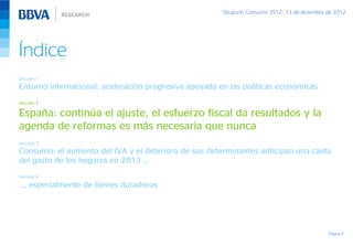 Situación Consumo 2S12, 13 de diciembre de 2012




Índice
Sección 1
Entorno internacional: aceleración progresiva apoyada en las políticas económicas
Sección 2

España: continúa el ajuste, el esfuerzo fiscal da resultados y la
agenda de reformas es más necesaria que nunca
Sección 3
Consumo: el aumento del IVA y el deterioro de sus determinantes anticipan una caída
del gasto de los hogares en 2013 …
Sección 4

…, especialmente de bienes duraderos




                                                                                               Página 11
 
