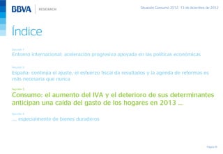 Situación Consumo 2S12, 13 de diciembre de 2012




Índice
Sección 1
Entorno internacional: aceleración progresiva apoyada en las políticas económicas

Sección 2

España: continúa el ajuste, el esfuerzo fiscal da resultados y la agenda de reformas es
más necesaria que nunca
Sección 3

Consumo: el aumento del IVA y el deterioro de sus determinantes
anticipan una caída del gasto de los hogares en 2013 …
Sección 4

…, especialmente de bienes duraderos




                                                                                                Página 19
 