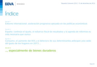 Situación Consumo 2S12, 13 de diciembre de 2012




Índice
Sección 1
Entorno internacional: aceleración progresiva apoyada en las políticas económicas

Sección 2

España: continúa el ajuste, el esfuerzo fiscal da resultados y la agenda de reformas es
más necesaria que nunca
Sección 3
Consumo: el aumento del IVA y el deterioro de sus determinantes anticipan una caída
del gasto de los hogares en 2013 …
Sección 4

…, especialmente de bienes duraderos



                                                                                               Página 26
 