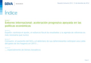 Situación Consumo 2S12, 13 de diciembre de 2012




Índice
Sección 1

Entorno internacional: aceleración progresiva apoyada en las
políticas económicas
Sección 2

España: continúa el ajuste, el esfuerzo fiscal da resultados y la agenda de reformas es
más necesaria que nunca
Sección 3
Consumo: el aumento del IVA y el deterioro de sus determinantes anticipan una caída
del gasto de los hogares en 2013 …
Sección 4

…, especialmente de bienes duraderos



                                                                                                Página 3
 