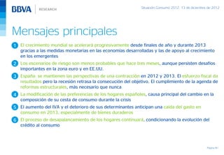 Situación Consumo 2S12, 13 de diciembre de 2012




Mensajes principales
1 El crecimiento mundial se acelerará progresivamente desde finales de año y durante 2013
  gracias a las medidas monetarias en las economías desarrolladas y las de apoyo al crecimiento
  en los emergentes
2 Los escenarios de riesgo son menos probables que hace tres meses, aunque persisten desafíos
  importantes en la zona euro y en EE.UU.
3 España: se mantienen las perspectivas de una contracción en 2012 y 2013. El esfuerzo fiscal da
  resultados pero la recesión retrasa la consecución del objetivo. El cumplimiento de la agenda de
  reformas estructurales, más necesario que nunca
4 La modificación de las preferencias de los hogares españoles, causa principal del cambio en la
  composición de su cesta de consumo durante la crisis
5 El aumento del IVA y el deterioro de sus determinantes anticipan una caída del gasto en
  consumo en 2013, especialmente de bienes duraderos
6 El proceso de desapalancamiento de los hogares continuará, condicionando la evolución del
  crédito al consumo



                                                                                                    Página 40
 