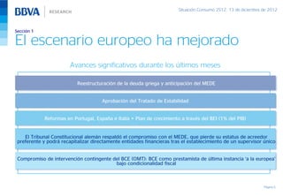 Situación Consumo 2S12, 13 de diciembre de 2012



Sección 1

El escenario europeo ha mejorado
                        Avances significativos durante los últimos meses

                           Reestructuración de la deuda griega y anticipación del MEDE


                                      Aprobación del Tratado de Estabilidad


             Reformas en Portugal, España e Italia + Plan de crecimiento a través del BEI (1% del PIB)


    El Tribunal Constitucional alemán respaldó el compromiso con el MEDE, que pierde su estatus de acreedor
 preferente y podrá recapitalizar directamente entidades financieras tras el establecimiento de un supervisor único


 Compromiso de intervención contingente del BCE (OMT): BCE como prestamista de última instancia ‘a la europea’
                                         bajo condicionalidad fiscal



                                                                                                                Página 5
 