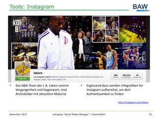 Tools: Instagram




   Das NBA-Team der L.A. Lakers vereint                Ergänzend dazu werden Infografiken für
    Vergangenheit und Gegenwart, mixt                    Instagram aufbereitet, um dort
    Archivbilder mit aktuellem Material                  Aufmerksamkeit zu finden

                                                                              http://instagram.com/lakers



Dezember 2012                Lehrgang "Social Media Manager" | Daniel Rehn                                  10
 