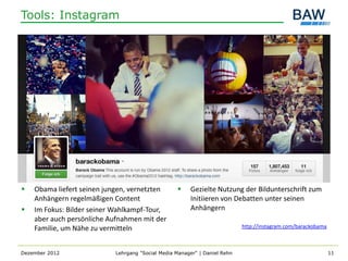Tools: Instagram




   Obama liefert seinen jungen, vernetzten            Gezielte Nutzung der Bildunterschrift zum
    Anhängern regelmäßigen Content                      Initiieren von Debatten unter seinen
   Im Fokus: Bilder seiner Wahlkampf-Tour,             Anhängern
    aber auch persönliche Aufnahmen mit der
    Familie, um Nähe zu vermitteln                                          http://instagram.com/barackobama



Dezember 2012               Lehrgang "Social Media Manager" | Daniel Rehn                                      11
 