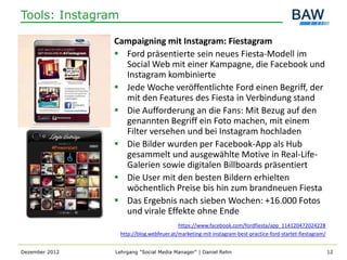 Tools: Instagram

                Campaigning mit Instagram: Fiestagram
                 Ford präsentierte sein neues Fiesta-Modell im
                  Social Web mit einer Kampagne, die Facebook und
                  Instagram kombinierte
                 Jede Woche veröffentlichte Ford einen Begriff, der
                  mit den Features des Fiesta in Verbindung stand
                 Die Aufforderung an die Fans: Mit Bezug auf den
                  genannten Begriff ein Foto machen, mit einem
                  Filter versehen und bei Instagram hochladen
                 Die Bilder wurden per Facebook-App als Hub
                  gesammelt und ausgewählte Motive in Real-Life-
                  Galerien sowie digitalen Billboards präsentiert
                 Die User mit den besten Bildern erhielten
                  wöchentlich Preise bis hin zum brandneuen Fiesta
                 Das Ergebnis nach sieben Wochen: +16.000 Fotos
                  und virale Effekte ohne Ende
                                           https://www.facebook.com/fordfiesta/app_114120472024228
                   http://blog.webfeuer.at/marketing-mit-instagram-best-practice-ford-startet-fiestagram/


Dezember 2012   Lehrgang "Social Media Manager" | Daniel Rehn                                               12
 