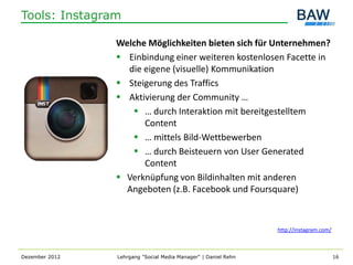Tools: Instagram

                Welche Möglichkeiten bieten sich für Unternehmen?
                 Einbindung einer weiteren kostenlosen Facette in
                  die eigene (visuelle) Kommunikation
                 Steigerung des Traffics
                 Aktivierung der Community …
                    … durch Interaktion mit bereitgestelltem
                      Content
                    … mittels Bild-Wettbewerben
                    … durch Beisteuern von User Generated
                      Content
                 Verknüpfung von Bildinhalten mit anderen
                  Angeboten (z.B. Facebook und Foursquare)



                                                                http://instagram.com/



Dezember 2012   Lehrgang "Social Media Manager" | Daniel Rehn                           16
 
