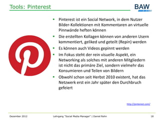 Tools: Pinterest

                    Pinterest ist ein Social Network, in dem Nutzer
                     Bilder-Kollektionen mit Kommentaren an virtuelle
                     Pinnwände heften können
                    Die erstellten Kollagen können von anderen Usern
                     kommentiert, geliked und geteilt (Repin) werden
                    Es können auch Videos gepinnt werden
                    Im Fokus steht der rein visuelle Aspekt, ein
                     Networking als solches mit anderen Mitgliedern
                     ist nicht das primäre Ziel, sondern vielmehr das
                     Konsumieren und Teilen von Bildern
                    Obwohl schon seit Herbst 2010 existent, hat das
                     Netzwerk erst ein Jahr später den Durchbruch
                     gefeiert


                                                                   http://pinterest.com/



Dezember 2012      Lehrgang "Social Media Manager" | Daniel Rehn                           18
 