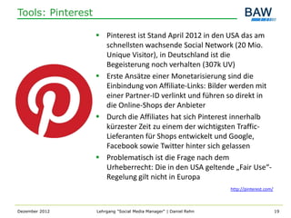 Tools: Pinterest

                    Pinterest ist Stand April 2012 in den USA das am
                     schnellsten wachsende Social Network (20 Mio.
                     Unique Visitor), in Deutschland ist die
                     Begeisterung noch verhalten (307k UV)
                    Erste Ansätze einer Monetarisierung sind die
                     Einbindung von Affiliate-Links: Bilder werden mit
                     einer Partner-ID verlinkt und führen so direkt in
                     die Online-Shops der Anbieter
                    Durch die Affiliates hat sich Pinterest innerhalb
                     kürzester Zeit zu einem der wichtigsten Traffic-
                     Lieferanten für Shops entwickelt und Google,
                     Facebook sowie Twitter hinter sich gelassen
                    Problematisch ist die Frage nach dem
                     Urheberrecht: Die in den USA geltende „Fair Use“-
                     Regelung gilt nicht in Europa
                                                                   http://pinterest.com/



Dezember 2012      Lehrgang "Social Media Manager" | Daniel Rehn                           19
 