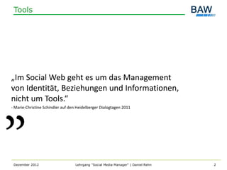 Tools




„Im Social Web geht es um das Management
von Identität, Beziehungen und Informationen,
nicht um Tools.“
- Marie-Christine Schindler auf den Heidelberger Dialogtagen 2011




 Dezember 2012                     Lehrgang "Social Media Manager" | Daniel Rehn   2
 