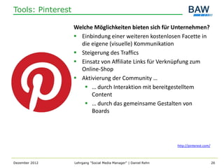 Tools: Pinterest

                   Welche Möglichkeiten bieten sich für Unternehmen?
                    Einbindung einer weiteren kostenlosen Facette in
                     die eigene (visuelle) Kommunikation
                    Steigerung des Traffics
                    Einsatz von Affiliate Links für Verknüpfung zum
                     Online-Shop
                    Aktivierung der Community …
                       … durch Interaktion mit bereitgestelltem
                         Content
                       … durch das gemeinsame Gestalten von
                         Boards




                                                                   http://pinterest.com/



Dezember 2012      Lehrgang "Social Media Manager" | Daniel Rehn                           26
 