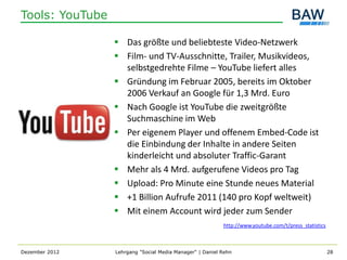 Tools: YouTube

                  Das größte und beliebteste Video-Netzwerk
                  Film- und TV-Ausschnitte, Trailer, Musikvideos,
                   selbstgedrehte Filme – YouTube liefert alles
                  Gründung im Februar 2005, bereits im Oktober
                   2006 Verkauf an Google für 1,3 Mrd. Euro
                  Nach Google ist YouTube die zweitgrößte
                   Suchmaschine im Web
                  Per eigenem Player und offenem Embed-Code ist
                   die Einbindung der Inhalte in andere Seiten
                   kinderleicht und absoluter Traffic-Garant
                  Mehr als 4 Mrd. aufgerufene Videos pro Tag
                  Upload: Pro Minute eine Stunde neues Material
                  +1 Billion Aufrufe 2011 (140 pro Kopf weltweit)
                  Mit einem Account wird jeder zum Sender
                                                          http://www.youtube.com/t/press_statistics



Dezember 2012    Lehrgang "Social Media Manager" | Daniel Rehn                                        28
 