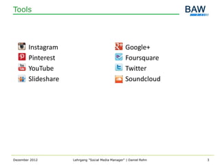 Tools




        Instagram                                   Google+
        Pinterest                                   Foursquare
        YouTube                                     Twitter
        Slideshare                                  Soundcloud




Dezember 2012        Lehrgang "Social Media Manager" | Daniel Rehn   3
 