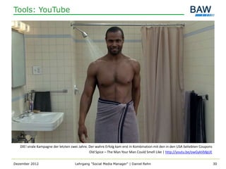 Tools: YouTube




   DIE! virale Kampagne der letzten zwei Jahre. Der wahre Erfolg kam erst in Kombination mit den in den USA beliebten Coupons
                                                Old Spice – The Man Your Man Could Smell Like | http://youtu.be/owGykVbfgUE


Dezember 2012                        Lehrgang "Social Media Manager" | Daniel Rehn                                              30
 
