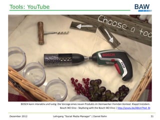 Tools: YouTube




        BOSCH kann interaktiv und lustig: Die Vorzüge eines neuen Produkts im Heimwerker-fremden Kontext. Klappt trotzdem.
                                            Bosch IXO Vino - Skydiving with the Bosch IXO Vino | http://youtu.be/ABUnTYod_BI


Dezember 2012                       Lehrgang "Social Media Manager" | Daniel Rehn                                              31
 