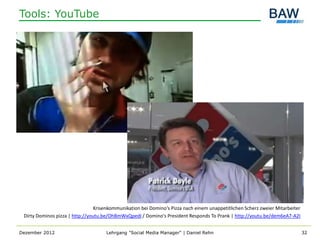 Tools: YouTube




                                 Krisenkommunikation bei Domino‘s Pizza nach einem unappetitlichen Scherz zweier Mitarbeiter
 Dirty Dominos pizza | http://youtu.be/OhBmWxQpedI / Domino's President Responds To Prank | http://youtu.be/dem6eA7-A2I


Dezember 2012                        Lehrgang "Social Media Manager" | Daniel Rehn                                             32
 