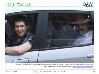 Tools: YouTube




            Noch ein Klassiker: Der Protestsong einer kanadischen Band als Antwort auf die Nicht-Kommunikation einer Airline
                                                      Sons of Maxwell – United Breaks Guitars | http://youtu.be/5YGc4zOqozo


Dezember 2012                       Lehrgang "Social Media Manager" | Daniel Rehn                                              33
 