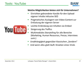 Tools: YouTube

                 Welche Möglichkeiten bieten sich für Unternehmen?
                  Einrichten gebrandeter Kanäle für den Upload
                   eigener Inhalte inklusive SEO
                  Pragmatisches Auslagern von Video-Content zur
                   Entlastung der eigenen Server
                  Leichte Einbindung von Inhalten via Embed
                  Steigerung des Traffics
                  Multimediales Storytelling für alle Bereiche
                   (Marketing, Human Resources, Presse, Interviews
                   uvm.)
                  Unabhängigkeit gegenüber klassischen „Sendern“
                  Und wenn alles glatt läuft: Kreation eines Virals




Dezember 2012    Lehrgang "Social Media Manager" | Daniel Rehn         37
 