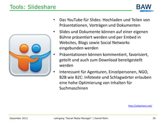Tools: Slideshare

                • Das YouTube für Slides: Hochladen und Teilen von
                  Präsentationen, Vorträgen und Dokumenten
                • Slides und Dokumente können auf einer eigenen
                  Bühne präsentiert werden und per Embed in
                  Websites, Blogs sowie Social Networks
                  eingebunden werden
                • Präsentationen können kommentiert, favorisiert,
                  geteilt und auch zum Download bereitgestellt
                  werden
                • Interessant für Agenturen, Einzelpersonen, NGO,
                  B2B wie B2C: Infotexte und Schlagwörter erlauben
                  eine hohe Optimierung von Inhalten für
                  Suchmaschinen


                                                                http://slideshare.net/



Dezember 2012   Lehrgang "Social Media Manager" | Daniel Rehn                            39
 