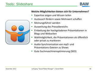 Tools: Slideshare

                Welche Möglichkeiten bieten sich für Unternehmen?
                 Expertise zeigen und Wissen teilen
                 Austausch fördern sowie Mehrwert schaffen
                 Meinungsführer werden
                 Ausweitung des Pressebereichs
                 Einbettung der hochgeladenen Präsentationen in
                  Blogs und Webseiten
                 Wahlmöglichkeit, die Präsentationen als öffentlich
                  oder privat zu markieren
                 Audio-Synchronisation von mp3- und
                  Präsentations-Dateien zu Shows
                 Gute Suchmaschinenoptimierung (SEO)




Dezember 2012   Lehrgang "Social Media Manager" | Daniel Rehn          44
 