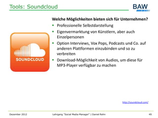 Tools: Soundcloud

                Welche Möglichkeiten bieten sich für Unternehmen?
                 Professionelle Selbstdarstellung
                 Eigenvermarktung von Künstlern, aber auch
                  Einzelpersonen
                 Option Interviews, Vox Pops, Podcasts und Co. auf
                  anderen Plattformen einzubinden und so zu
                  verbreiten
                 Download-Möglichkeit von Audios, um diese für
                  MP3-Player verfügbar zu machen




                                                                http://soundcloud.com/



Dezember 2012   Lehrgang "Social Media Manager" | Daniel Rehn                            49
 