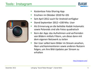 Tools: Instagram

                 Kostenlose Foto-Sharing-App
                 Erschien im Oktober 2010 für iOS
                 Seit April 2012 auch für Android verfügbar
                 Stand September 2012 +100 Mio. User
                 Als Erinnerung an die beliebte Kodak Instamatic
                  sowie Polaroids sind alle Fotos quadratisch
                 Kern der App: das Aufnehmen und verfremden
                  von Bildern mittels Filtern, um diese dann mit
                  dem eigenen Netzwerk zu teilen
                 Der User selbst kann Bilder im Stream ansehen,
                  liken und kommentieren sowie anderen Nutzern
                  folgen, um ihre Bild-Updates per Stream zu
                  erhalten


                                                                http://instagram.com/



Dezember 2012   Lehrgang "Social Media Manager" | Daniel Rehn                           5
 