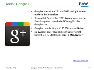 Tools: Google+

                  Google+ startet am 28. Juni 2011 und gilt immer
                   noch als Beta-Version
                  Bis zum 20. September 2011 kommt man nur per
                   Einladung rein, danach die Öffnung für alle
                   Google-User
                  Google+ nannte jüngst +135 Mio. aktive Nutzer
                  ca. zwei bis drei Prozent dieser Nutzerschaft
                   kommt aus Deutschland: max. 5 Mio. Nutzer




                                                                 https://plus.google.com



Dezember 2012    Lehrgang "Social Media Manager" | Daniel Rehn                             51
 